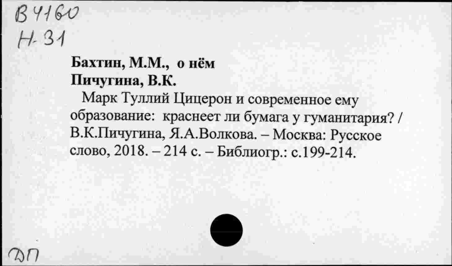 ﻿Н-И
Бахтин, М.М., о нём
Пичугина, В.К.
Марк Туллий Цицерон и современное ему образование: краснеет ли бумага у гуманитария? / В.К.Пичугина, Я.А.Волкова. — Москва: Русское слово, 2018.-214 с.-Библиогр.: с. 199-214.
ЪП